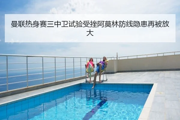 曼联热身赛三中卫试验受挫阿莫林防线隐患再被放大