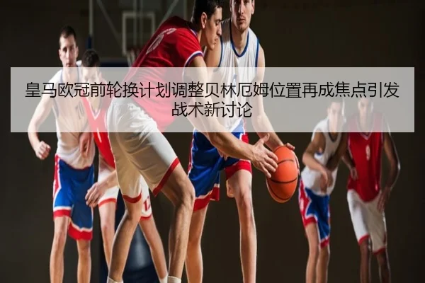 皇马欧冠前轮换计划调整贝林厄姆位置再成焦点引发战术新讨论