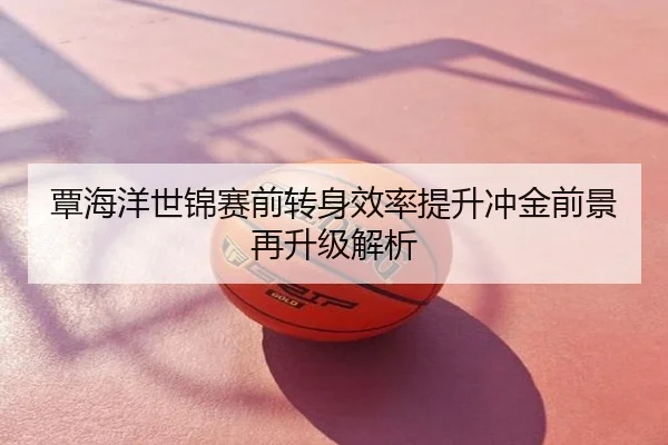 覃海洋世锦赛前转身效率提升冲金前景再升级解析