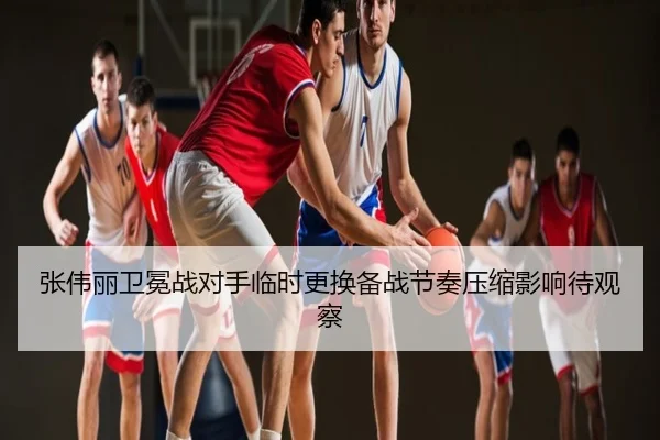 张伟丽卫冕战对手临时更换备战节奏压缩影响待观察
