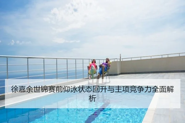 徐嘉余世锦赛前仰泳状态回升与主项竞争力全面解析